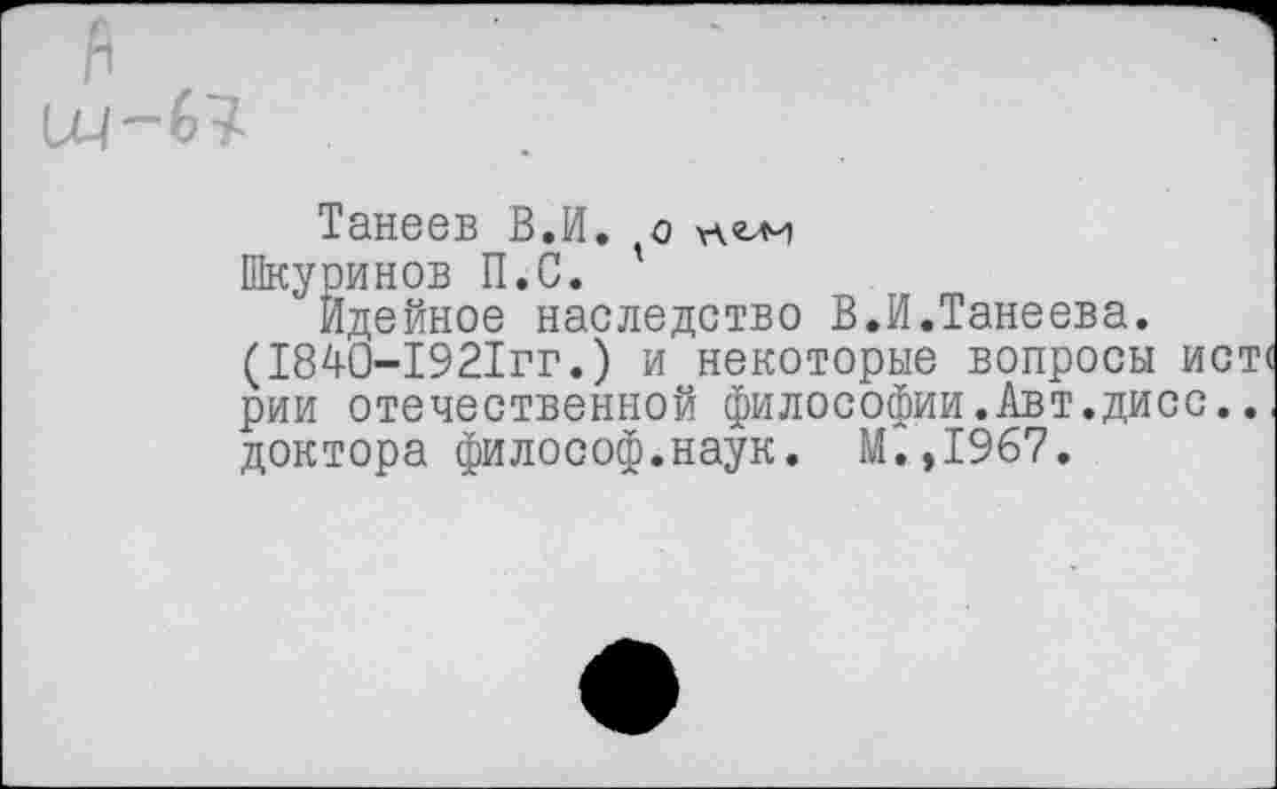 ﻿О4~67
Танеев В.И. о
Шкуринов П.С.
Идейное наследство В.И.Танеева. (1840-1921гг.) и некоторые вопросы ист рии отечественной философии.Авт.дисс.. доктора философ.наук. М.,1967.